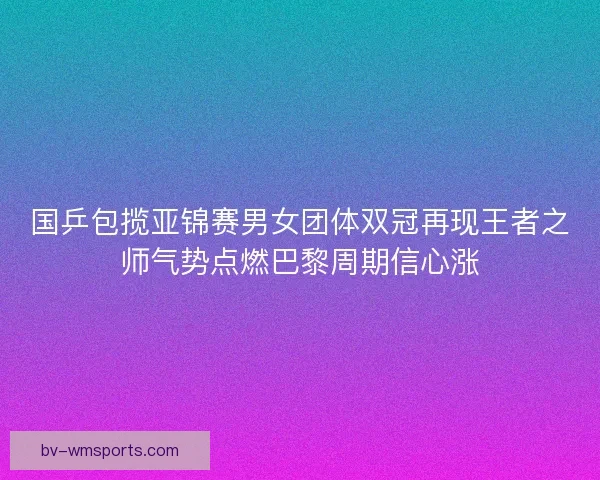 国乒包揽亚锦赛男女团体双冠再现王者之师气势点燃巴黎周期信心涨