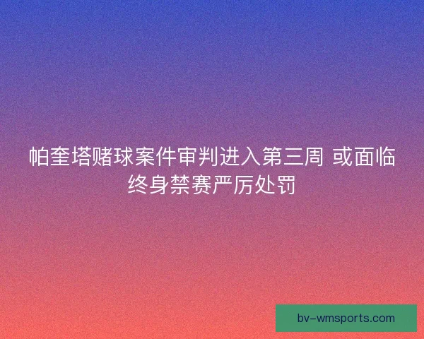 帕奎塔赌球案件审判进入第三周 或面临终身禁赛严厉处罚