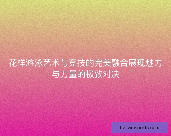 花样游泳艺术与竞技的完美融合展现魅力与力量的极致对决