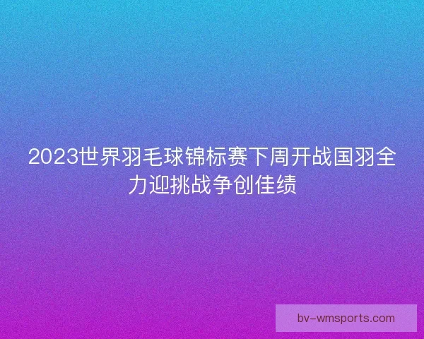 2023世界羽毛球锦标赛下周开战国羽全力迎挑战争创佳绩