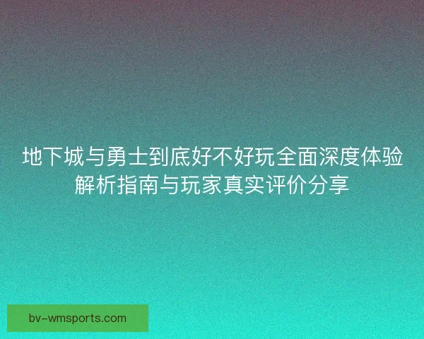 地下城与勇士到底好不好玩全面深度体验解析指南与玩家真实评价分享