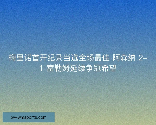 梅里诺首开纪录当选全场最佳 阿森纳 2-1 富勒姆延续争冠希望