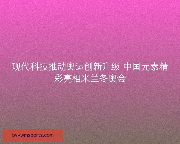 现代科技推动奥运创新升级 中国元素精彩亮相米兰冬奥会