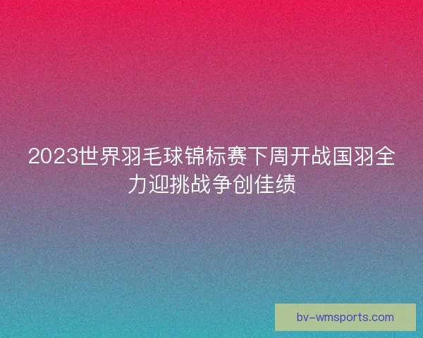 2023世界羽毛球锦标赛下周开战国羽全力迎挑战争创佳绩