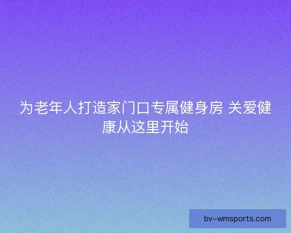 为老年人打造家门口专属健身房 关爱健康从这里开始