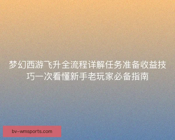 梦幻西游飞升全流程详解任务准备收益技巧一次看懂新手老玩家必备指南