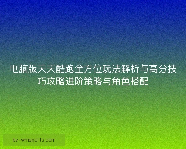 电脑版天天酷跑全方位玩法解析与高分技巧攻略进阶策略与角色搭配