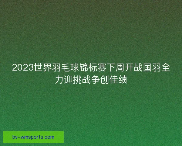 2023世界羽毛球锦标赛下周开战国羽全力迎挑战争创佳绩