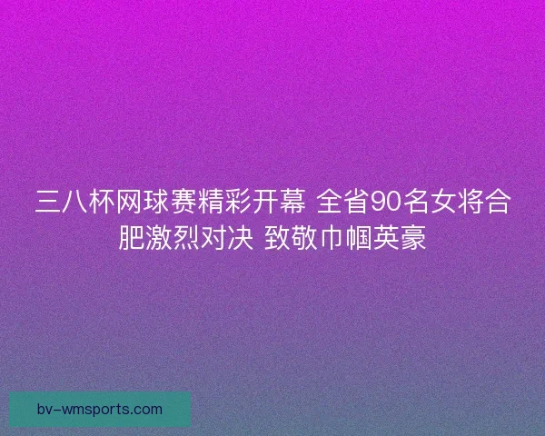 三八杯网球赛精彩开幕 全省90名女将合肥激烈对决 致敬巾帼英豪
