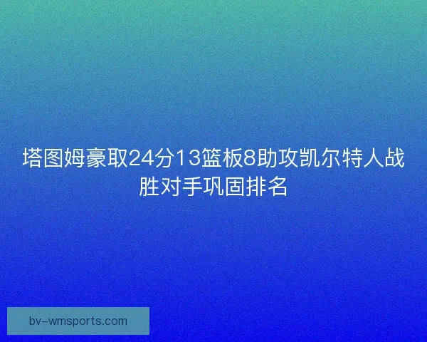 塔图姆豪取24分13篮板8助攻凯尔特人战胜对手巩固排名 塔图姆豪取24分13篮板8助攻凯尔特人战胜对手巩固排名