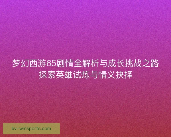 梦幻西游65剧情全解析与成长挑战之路探索英雄试炼与情义抉择 梦幻西游65剧情全解析与成长挑战之路探索英雄试炼与情义抉择