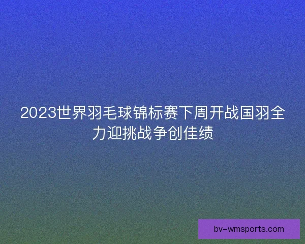 2023世界羽毛球锦标赛下周开战国羽全力迎挑战争创佳绩 2023世界羽毛球锦标赛下周开战国羽全力迎挑战争创佳绩