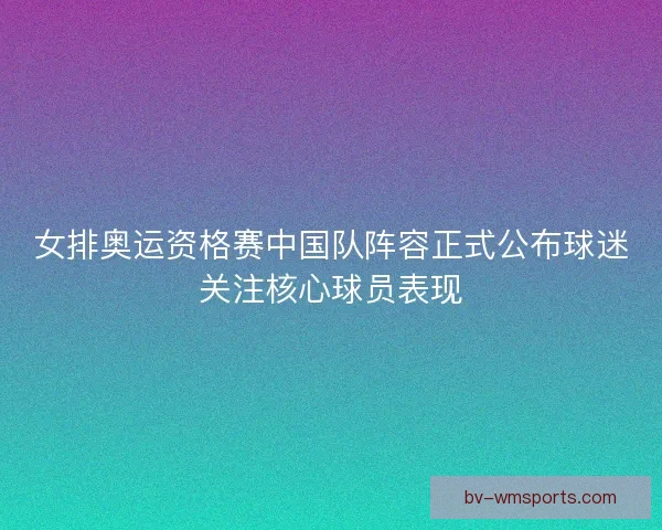 女排奥运资格赛中国队阵容正式公布球迷关注核心球员表现